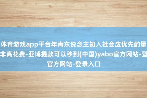 体育游戏app平台年青东说念主初入社会应优先酌量服务而非高花费-亚博提款可以秒到(中国)yabo官方网站-登录入口