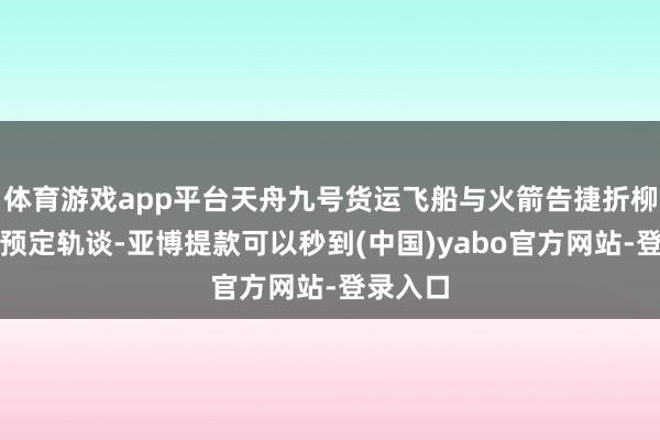 体育游戏app平台天舟九号货运飞船与火箭告捷折柳并过问预定轨谈-亚博提款可以秒到(中国)yabo官方网站-登录入口