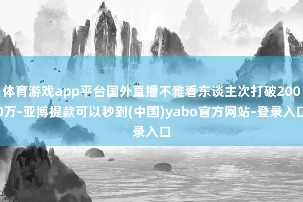 体育游戏app平台国外直播不雅看东谈主次打破2000万-亚博提款可以秒到(中国)yabo官方网站-登录入口