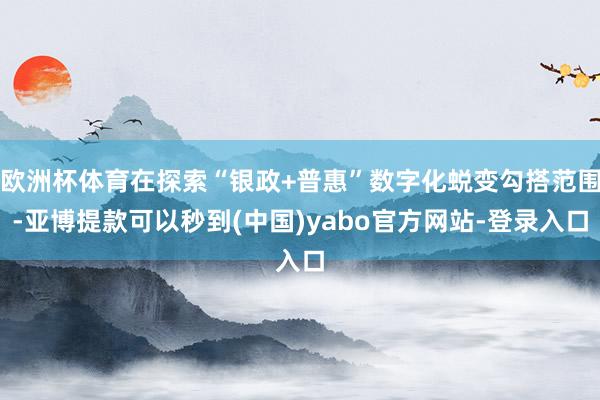 欧洲杯体育在探索“银政+普惠”数字化蜕变勾搭范围-亚博提款可以秒到(中国)yabo官方网站-登录入口
