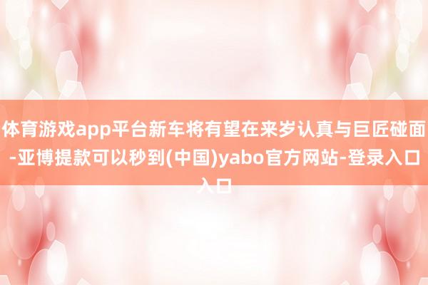 体育游戏app平台新车将有望在来岁认真与巨匠碰面-亚博提款可以秒到(中国)yabo官方网站-登录入口
