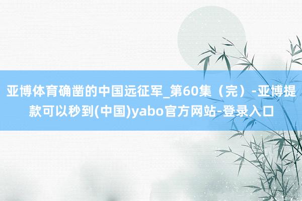 亚博体育确凿的中国远征军_第60集（完）-亚博提款可以秒到(中国)yabo官方网站-登录入口