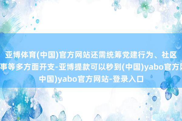 亚博体育(中国)官方网站还需统筹党建行为、社区搞定、民生干事等多方面开支-亚博提款可以秒到(中国)yabo官方网站-登录入口
