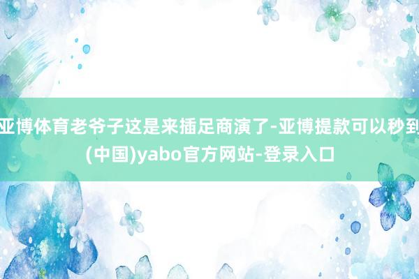 亚博体育老爷子这是来插足商演了-亚博提款可以秒到(中国)yabo官方网站-登录入口
