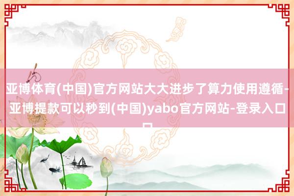 亚博体育(中国)官方网站大大进步了算力使用遵循-亚博提款可以秒到(中国)yabo官方网站-登录入口
