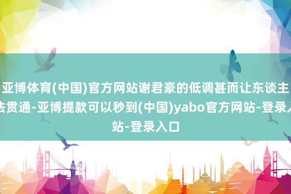 亚博体育(中国)官方网站谢君豪的低调甚而让东谈主无法贯通-亚博提款可以秒到(中国)yabo官方网站-登录入口