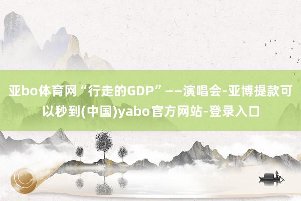 亚bo体育网“行走的GDP”——演唱会-亚博提款可以秒到(中国)yabo官方网站-登录入口