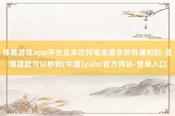 体育游戏app平台正本在阿谁家里亦然有谦和的-亚博提款可以秒到(中国)yabo官方网站-登录入口