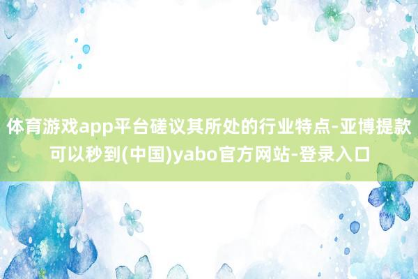 体育游戏app平台磋议其所处的行业特点-亚博提款可以秒到(中国)yabo官方网站-登录入口