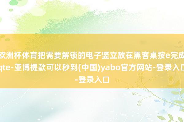 欧洲杯体育把需要解锁的电子竖立放在黑客桌按e完成qte-亚博提款可以秒到(中国)yabo官方网站-登录入口