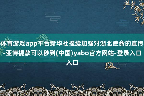 体育游戏app平台新华社捏续加强对湖北使命的宣传-亚博提款可以秒到(中国)yabo官方网站-登录入口