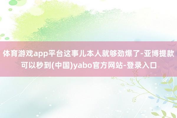 体育游戏app平台这事儿本人就够劲爆了-亚博提款可以秒到(中国)yabo官方网站-登录入口