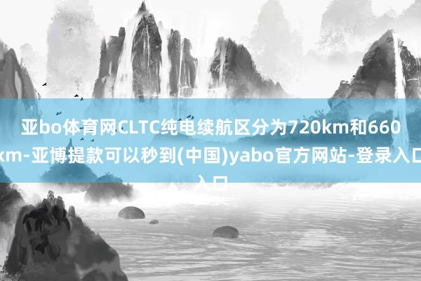 亚bo体育网CLTC纯电续航区分为720km和660km-亚博提款可以秒到(中国)yabo官方网站-登录入口