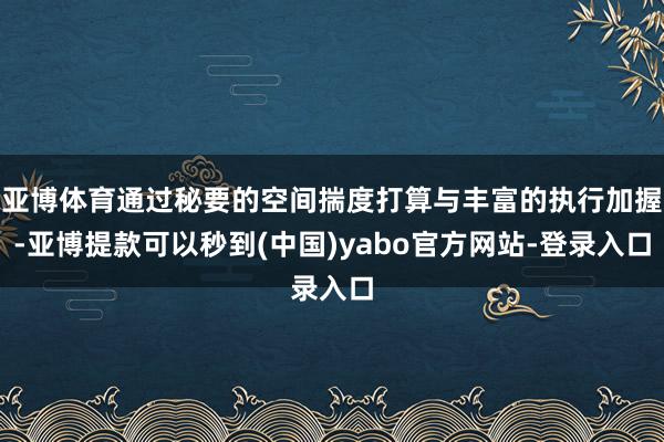 亚博体育通过秘要的空间揣度打算与丰富的执行加握-亚博提款可以秒到(中国)yabo官方网站-登录入口