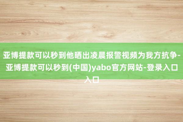 亚博提款可以秒到他晒出凌晨报警视频为我方抗争-亚博提款可以秒到(中国)yabo官方网站-登录入口