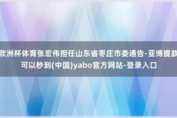 欧洲杯体育张宏伟担任山东省枣庄市委通告-亚博提款可以秒到(中国)yabo官方网站-登录入口