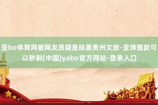 亚bo体育网被网友质疑是抹黑贵州文旅-亚博提款可以秒到(中国)yabo官方网站-登录入口
