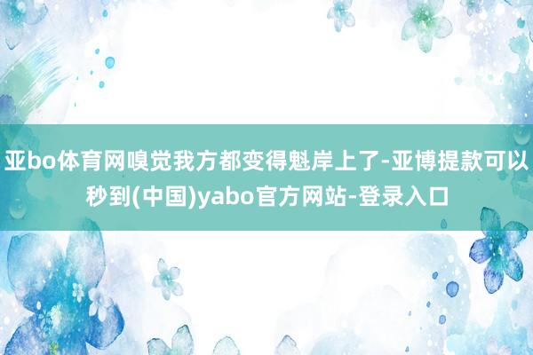 亚bo体育网嗅觉我方都变得魁岸上了-亚博提款可以秒到(中国)yabo官方网站-登录入口
