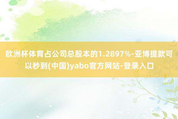 欧洲杯体育占公司总股本的1.2897%-亚博提款可以秒到(中国)yabo官方网站-登录入口