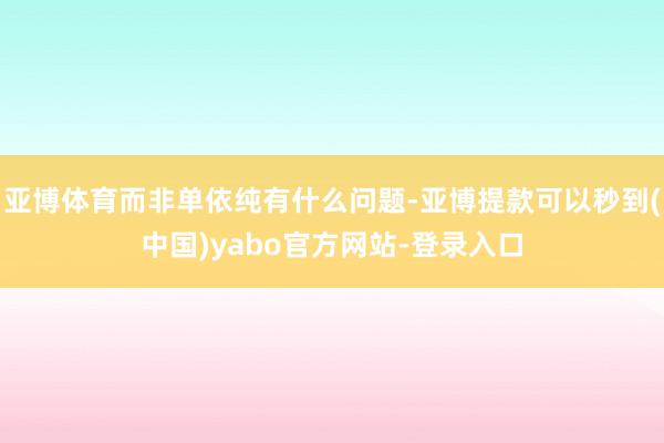 亚博体育而非单依纯有什么问题-亚博提款可以秒到(中国)yabo官方网站-登录入口