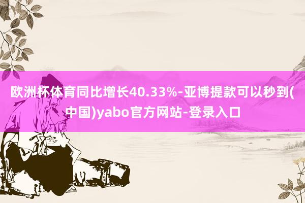 欧洲杯体育同比增长40.33%-亚博提款可以秒到(中国)yabo官方网站-登录入口