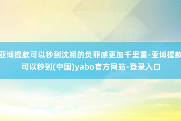 亚博提款可以秒到沈翊的负罪感更加千里重-亚博提款可以秒到(中国)yabo官方网站-登录入口