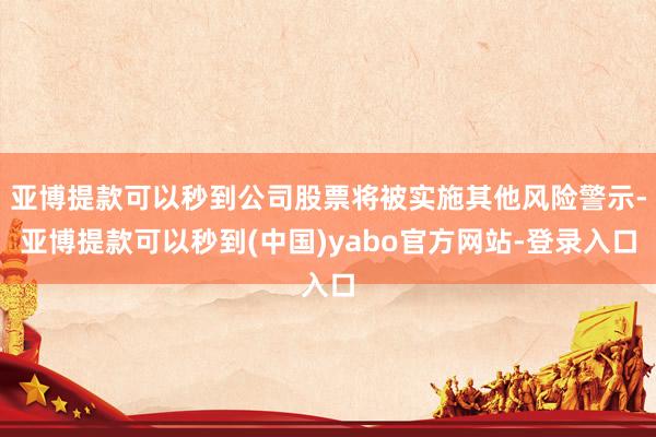 亚博提款可以秒到公司股票将被实施其他风险警示-亚博提款可以秒到(中国)yabo官方网站-登录入口