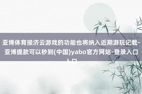 亚博体育接济云游戏的功能也将纳入近期游玩记载-亚博提款可以秒到(中国)yabo官方网站-登录入口