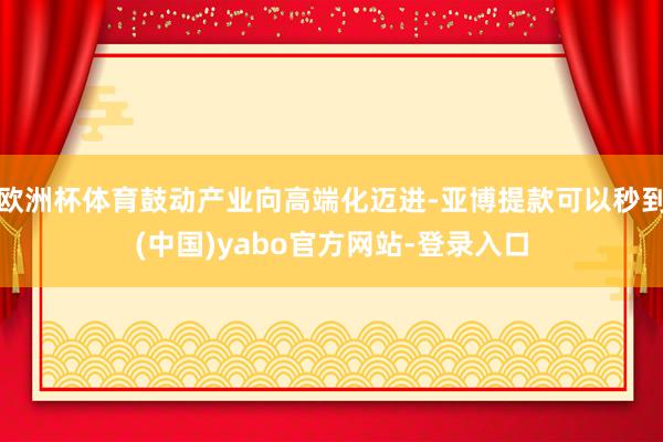 欧洲杯体育鼓动产业向高端化迈进-亚博提款可以秒到(中国)yabo官方网站-登录入口