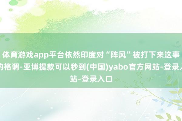 体育游戏app平台依然印度对“阵风”被打下来这事儿的格调-亚博提款可以秒到(中国)yabo官方网站-登录入口