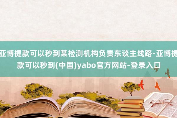 亚博提款可以秒到某检测机构负责东谈主线路-亚博提款可以秒到(中国)yabo官方网站-登录入口
