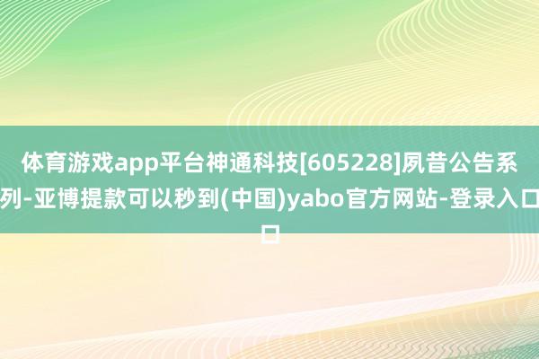 体育游戏app平台神通科技[605228]夙昔公告系列-亚博提款可以秒到(中国)yabo官方网站-登录入口