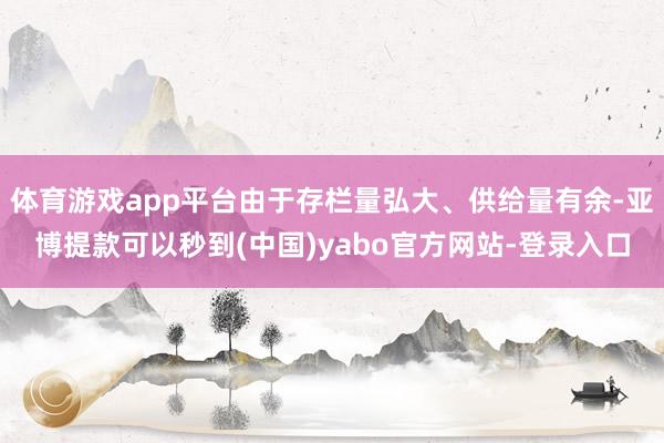 体育游戏app平台由于存栏量弘大、供给量有余-亚博提款可以秒到(中国)yabo官方网站-登录入口