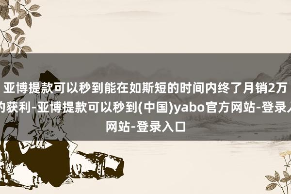 亚博提款可以秒到能在如斯短的时间内终了月销2万台的获利-亚博提款可以秒到(中国)yabo官方网站-登录入口