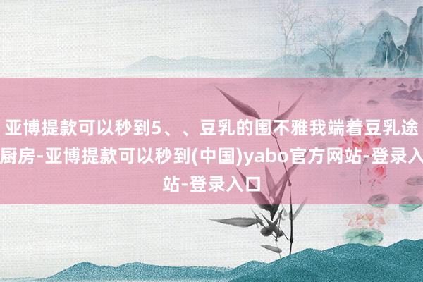 亚博提款可以秒到5、、豆乳的围不雅我端着豆乳途经厨房-亚博提款可以秒到(中国)yabo官方网站-登录入口
