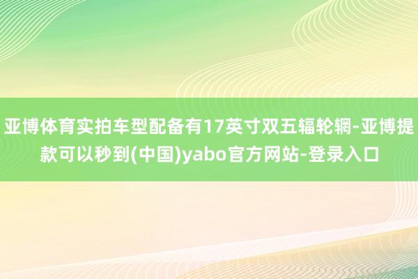 亚博体育实拍车型配备有17英寸双五辐轮辋-亚博提款可以秒到(中国)yabo官方网站-登录入口