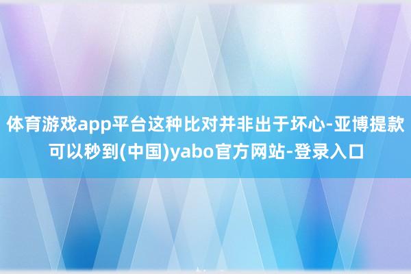 体育游戏app平台这种比对并非出于坏心-亚博提款可以秒到(中国)yabo官方网站-登录入口