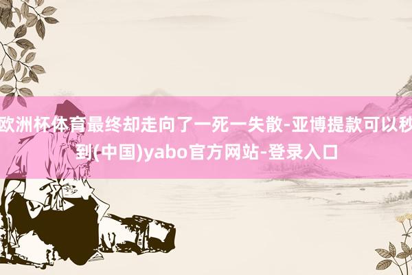 欧洲杯体育最终却走向了一死一失散-亚博提款可以秒到(中国)yabo官方网站-登录入口