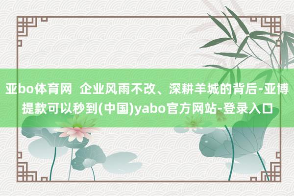 亚bo体育网  企业风雨不改、深耕羊城的背后-亚博提款可以秒到(中国)yabo官方网站-登录入口