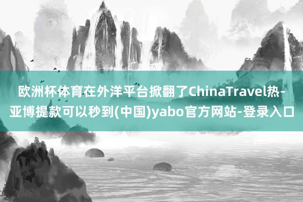 欧洲杯体育在外洋平台掀翻了ChinaTravel热-亚博提款可以秒到(中国)yabo官方网站-登录入口