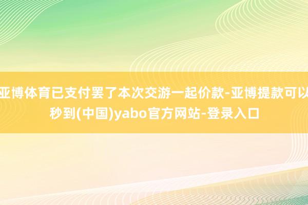 亚博体育已支付罢了本次交游一起价款-亚博提款可以秒到(中国)yabo官方网站-登录入口