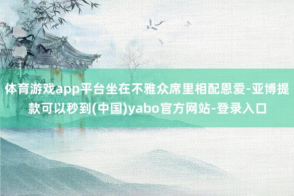 体育游戏app平台坐在不雅众席里相配恩爱-亚博提款可以秒到(中国)yabo官方网站-登录入口
