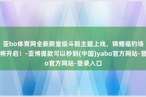 亚bo体育网全新殿堂级斗殴主题上线，锦鲤福钓场行为行将开启！-亚博提款可以秒到(中国)yabo官方网站-登录入口
