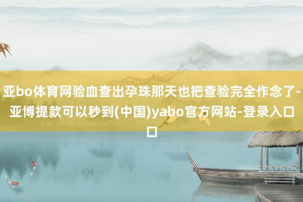 亚bo体育网验血查出孕珠那天也把查验完全作念了-亚博提款可以秒到(中国)yabo官方网站-登录入口