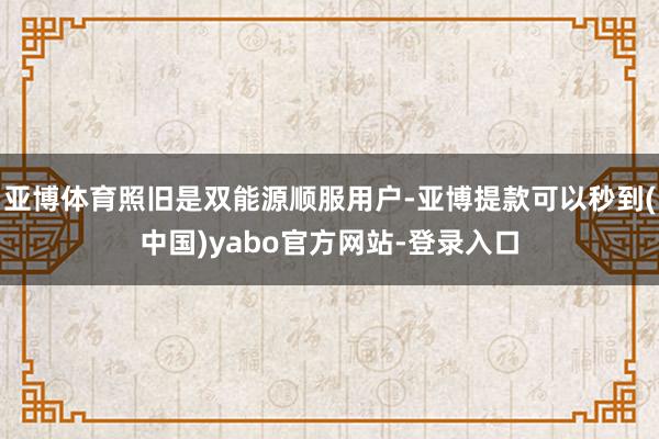 亚博体育照旧是双能源顺服用户-亚博提款可以秒到(中国)yabo官方网站-登录入口