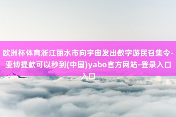 欧洲杯体育浙江丽水市向宇宙发出数字游民召集令-亚博提款可以秒到(中国)yabo官方网站-登录入口