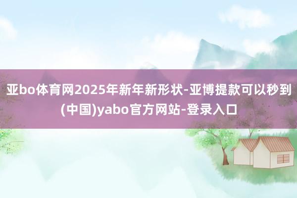 亚bo体育网2025年新年新形状-亚博提款可以秒到(中国)yabo官方网站-登录入口