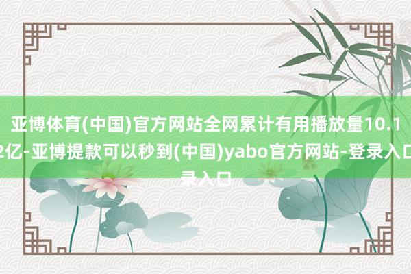 亚博体育(中国)官方网站全网累计有用播放量10.12亿-亚博提款可以秒到(中国)yabo官方网站-登录入口