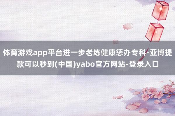 体育游戏app平台进一步老练健康惩办专科-亚博提款可以秒到(中国)yabo官方网站-登录入口
