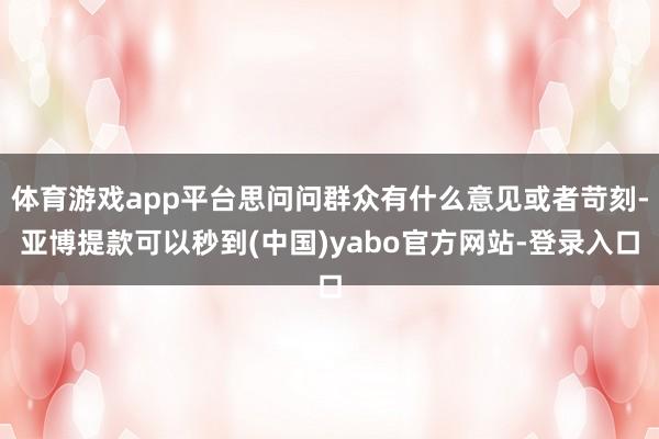 体育游戏app平台思问问群众有什么意见或者苛刻-亚博提款可以秒到(中国)yabo官方网站-登录入口